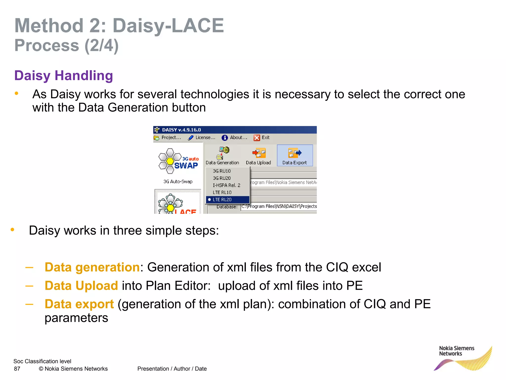 Soc Classification level
87 © Nokia Siemens Networks
Method 2: Daisy-LACE
Process (2/4)
Daisy Handling
• As Daisy works for several technologies it is necessary to select the correct one
with the Data Generation button
Presentation / Author / Date
• Daisy works in three simple steps:
– Data generation: Generation of xml files from the CIQ excel
– Data Upload into Plan Editor: upload of xml files into PE
– Data export (generation of the xml plan): combination of CIQ and PE
parameters
 