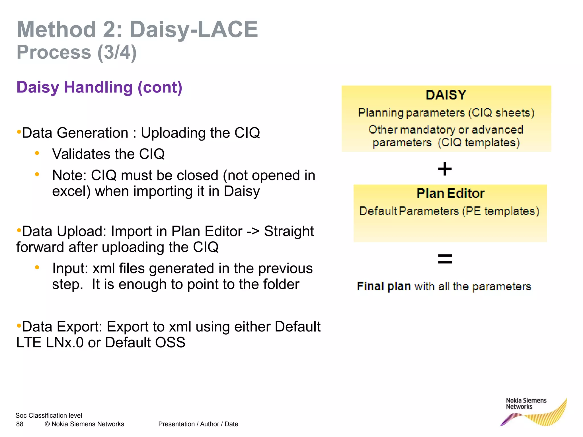 Soc Classification level
88 © Nokia Siemens Networks
Method 2: Daisy-LACE
Process (3/4)
Daisy Handling (cont)
•Data Generation : Uploading the CIQ
• Validates the CIQ
• Note: CIQ must be closed (not opened in
excel) when importing it in Daisy
•Data Upload: Import in Plan Editor -> Straight
forward after uploading the CIQ
• Input: xml files generated in the previous
step. It is enough to point to the folder
•Data Export: Export to xml using either Default
LTE LNx.0 or Default OSS
Presentation / Author / Date
 
