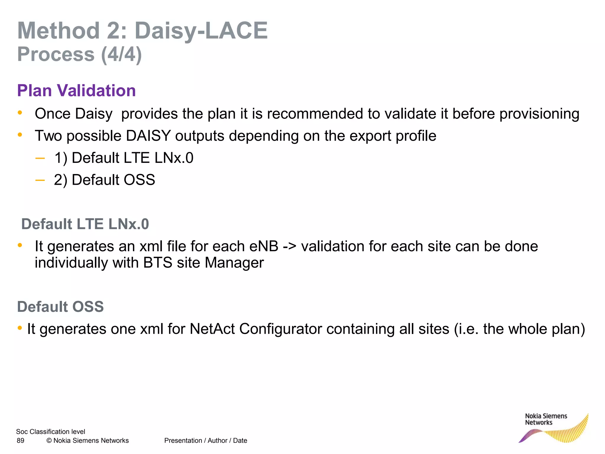 Soc Classification level
89 © Nokia Siemens Networks
Method 2: Daisy-LACE
Process (4/4)
Plan Validation
• Once Daisy provides the plan it is recommended to validate it before provisioning
• Two possible DAISY outputs depending on the export profile
– 1) Default LTE LNx.0
– 2) Default OSS
Default LTE LNx.0
• It generates an xml file for each eNB -> validation for each site can be done
individually with BTS site Manager
Default OSS
• It generates one xml for NetAct Configurator containing all sites (i.e. the whole plan)
Presentation / Author / Date
 