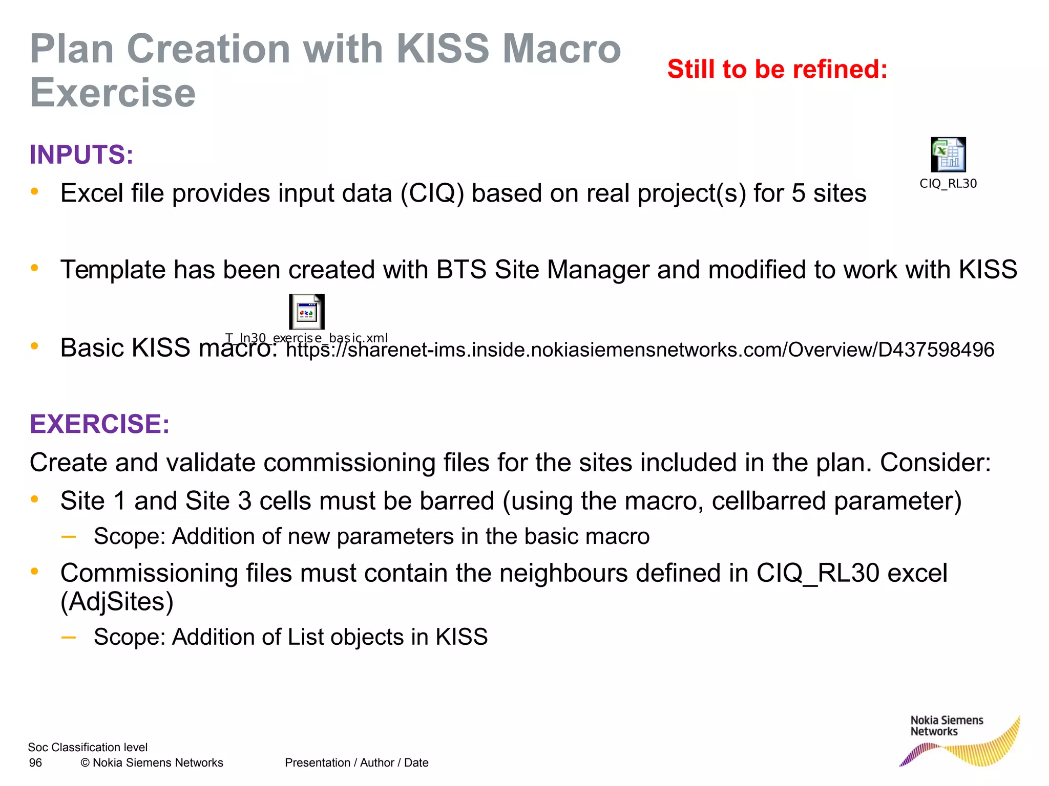 Soc Classification level
96 © Nokia Siemens Networks
Plan Creation with KISS Macro
Exercise
INPUTS:
• Excel file provides input data (CIQ) based on real project(s) for 5 sites
• Template has been created with BTS Site Manager and modified to work with KISS
• Basic KISS macro: https://sharenet-ims.inside.nokiasiemensnetworks.com/Overview/D437598496
EXERCISE:
Create and validate commissioning files for the sites included in the plan. Consider:
• Site 1 and Site 3 cells must be barred (using the macro, cellbarred parameter)
– Scope: Addition of new parameters in the basic macro
• Commissioning files must contain the neighbours defined in CIQ_RL30 excel
(AdjSites)
– Scope: Addition of List objects in KISS
Presentation / Author / Date
CIQ_RL30
T_ln30_exercise_basic.xml
Still to be refined:
 