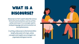 What is a
discourse?
Discourse is a term used to describe various
forms of communication, such as written,
verbal, and visual. It is a concept used to
analyze language and communication as
social phenomena.
In writing, a discourse is a formal and often
lengthy discussion of a topic, where
concepts and insights are arranged in an
organized and logical manner.
 