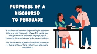 Purposes of a
Discourse:
To Persuade
A discourse can persuade by presenting an argument
in favor of a particular point of view. This can be done
through the use of persuasive language, logical
reasoning, rhetorical devices, and the use of evidence.
can also make use of personal anecdotes and stories
to illustrate the point and make it more relatable to
the audience.
 