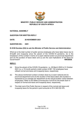 Page 1 of 15
Rnw2587-2022-01-10
MINISTRY: PUBLIC SERVICE AND ADMINISTRATION
REPUBLIC OF SOUTH AFRICA
NATIONAL ASSEMBLY
QUESTION FOR WRITTEN REPLY
DATE: 26 NOVEMBER 2021
QUESTION NO.: 2587.
Dr M M Gondwe (DA) to ask the Minister of Public Service and Administration:
What (a) is the total number of public service employees who have taken leave due to
ill-health and incapacity since the advent of the COVID-19 pandemic, (b) is the
breakdown of this number in terms of (i) each national and/or (ii) provincial department
and (iii) the duration of leave taken and (c) are the cost implications of the leave for
Government? NW3063E
REPLY:
(a) Since the advent of the COVID-19 pandemic, i.e. 28 March 2020 to 31 October
2021 (i.e. a 19 month period) a total number of 881 152 employees have
utilised normal sick leave and incapacity leave, respectively.
(b) The above-mentioned number is broken down by (i) each national and (ii)
provincial department and (iii) the duration of the leave taken (the duration is
expressed as an average per department as the actual duration varies between
employees). Refer to the tables at Annexures A and B for the break down in
respect of normal sick leave and incapacity leave, respectively.
(c) The total cost of the Public Service in respect of the normal sick leave and
incapacity leave for the period in point amounts to R14 346 032 476.
 