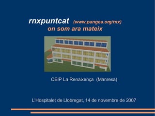 rnxpuntcat   (www.pangea.org/rnx) on som ara mateix CEIP La Renaixença  (Manresa) L'Hospitalet de Llobregat, 14 de novembre de 2007 