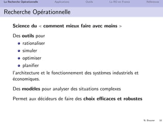 N. Brauner 10
La Recherche Op´erationnelle Applications Outils La RO en France R´ef´erences
Recherche Op´erationnelle
Science du comment mieux faire avec moins
Des outils pour
rationaliser
simuler
optimiser
planiﬁer
l’architecture et le fonctionnement des syst`emes industriels et
´economiques.
Des mod`eles pour analyser des situations complexes
Permet aux d´ecideurs de faire des choix eﬃcaces et robustes
 