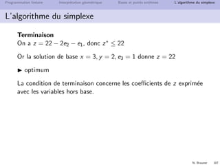 N. Brauner 106
Programmation lin´eaire Interpr´etation g´eom´etrique Bases et points extrˆemes L’algorithme du simplexe
L’algorithme du simplexe
It´eration (suite)
z = 19 − 4e2 + 3e3 peut encore augmenter si e3 entre dans la base
Si e3 entre, qui sort ?
Valeur max de e3 :
e1 = 3 + 2e2 − 3e3 ≥ 0 ⇒ e3 ≤ 1
x = 1 − e2 + 2e3 ≥ 0 ⇒ aucune contrainte sur e3
y = 3 − e3 ≥ 0 ⇒ e3 ≤ 3
Bilan : e3max = 1, e1 sort. Nouvelle base {e3, y, x} :



e3 = 1 + 2/3e2 − 1/3e1
x = 3 + 1/3e2 − 2/3e1
y = 2 − 2/3e2 + 1/3e1
z = 22 − 2e2 − e1
 