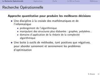 N. Brauner 11
La Recherche Op´erationnelle Applications Outils La RO en France R´ef´erences
Recherche Op´erationnelle
Approche quantitative pour produire les meilleures d´ecisions
Une discipline `a la crois´ee des math´ematiques et de
l’informatique
prolongement de l’algorithmique
manipulant des structures plus ´elabor´ees : graphes, poly`edres...
domaine d’application de la th´eorie de la complexit´e
algorithmique
Une boite `a outils de m´ethodes, tant positives que n´egatives,
pour aborder sainement et sereinement les probl`emes
d’optimisation
 