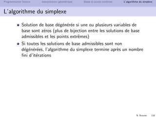 N. Brauner 117
Programmation lin´eaire Interpr´etation g´eom´etrique Bases et points extrˆemes L’algorithme du simplexe
L’algorithme du simplexe
Phase II
Donn´ees : un programme lin´eaire et une solution de base admissible
R´esultat : une solution de base admissible optimale ou d´eclarer
”PL non born´e”
1 Choix d’une colonne (variable) entrante
choisir une variable hors base xj (colonne) ayant un coˆut r´eduit
n´egatif
s’il n’existe pas de colonne entrante : STOP, la solution de
base est optimale
2 Choix d’une ligne (variable) sortante
Choisir une ligne r minimisant le quotient
s’il n’existe pas de ligne sortante : STOP le tableau courant est
non born´e
3 Mise `a jour de la base et du tableau
pivoter autour de arj et retourner en (1)
 