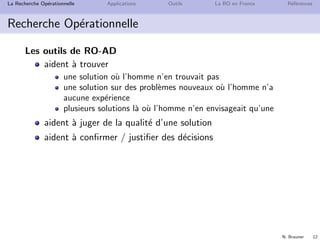 N. Brauner 12
La Recherche Op´erationnelle Applications Outils La RO en France R´ef´erences
Recherche Op´erationnelle
Les outils de RO-AD
aident `a trouver
une solution o`u l’homme n’en trouvait pas
une solution sur des probl`emes nouveaux o`u l’homme n’a
aucune exp´erience
plusieurs solutions l`a o`u l’homme n’en envisageait qu’une
aident `a juger de la qualit´e d’une solution
aident `a conﬁrmer / justiﬁer des d´ecisions
 