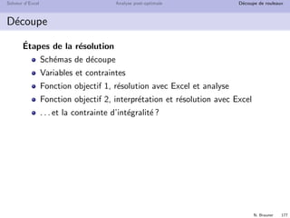 N. Brauner 176
Solveur d’Excel Analyse post-optimale D´ecoupe de rouleaux
D´ecoupe
Rouleaux de papier de longueur standard 180 cm
Couteaux de d´ecoupe (nombre et position arbitraires)
Couper des rouleaux de mˆeme diam`etre
Liste des commandes pour la prochaine p´eriode
longueur nombre de rouleaux
80 200
45 120
27 130
Trouver les sch´emas de d´ecoupe qui minimisent la perte
 