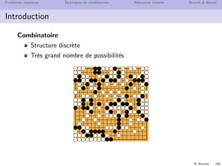 N. Brauner 179
Probl`emes classiques Techniques de mod´elisation Relaxation lin´eaire Branch  Bound
Introduction
Programmation Lin´eaire (PL)
Variables de d´ecision continues (r´eels)
Algorithme du Simplexe eﬃcace
Programmation Lin´eaire en Nombres Entiers (PLNE)
Variables de d´ecision discr`etes (entiers, bool´eens {0, 1})
Choix d’une bonne formulation souvent diﬃcile
Pas de m´ethode g´en´erale eﬃcace de r´esolution
⇒ Algorithme de Branch  Bound, Branch  Cut. . .
Programme Lin´eaire Mixte (MIP pour Mixed Integer
Program)
⇒ A la fois des variables r´eelles et enti`eres
 