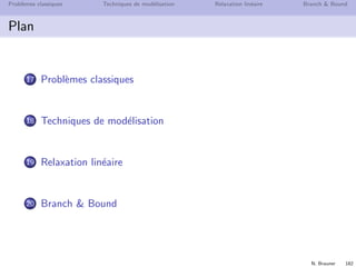 N. Brauner 181
Probl`emes classiques Techniques de mod´elisation Relaxation lin´eaire Branch  Bound
Introduction
Probl`eme d’optimisation combinatoire
Un probl`eme d’optimisation combinatoire typique
INSTANCE
Un ensemble d’objets 1, . . . , n, avec des poids ci
SOLUTIONS REALISABLES
Un ensemble F de parties de {1, . . . , n}
CRITERE
maximiser c(S) =
i∈S
ci
L’ensemble F est en g´en´eral d´eﬁni par des contraintes.
Son cardinal peut ˆetre tr`es grand (ici potentiellement 2n)
 