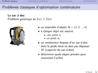 N. Brauner 184
Probl`emes classiques Techniques de mod´elisation Relaxation lin´eaire Branch  Bound
Probl`emes classiques d’optimisation combinatoire
Le sac `a dos
Un beau jour de vacances, vous avez d´ecid´e de partir en
randonn´ee dans le Vercors. Vous voulez remplir votre sac de
capacit´e 3kg avec les objets les plus utiles :
objets utilit´e poids (g)
carte 10 200
gourde 7 1500
2`eme gourde 3 1500
pull 6 1200
Kway 2 500
tomme 4 800
fruits secs 5 700
 