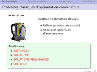 N. Brauner 185
Probl`emes classiques Techniques de mod´elisation Relaxation lin´eaire Branch  Bound
Probl`emes classiques d’optimisation combinatoire
Le sac `a dos
Probl`eme g´en´erique de Sac `a Dos
un ensemble d’objets N = {1, 2 . . . n}
`a chaque objet est associ´e
une utilit´e ui
un poids wi
un randonneur dispose d’un sac-`a-dos
dont le poids total ne doit pas d´epasser
W (capacit´e du sac-`a-dos)
d´eterminer quels objets prendre pour
maximiser l’utilit´e
 