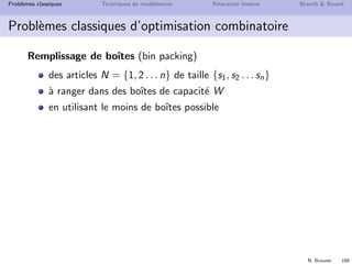 N. Brauner 188
Probl`emes classiques Techniques de mod´elisation Relaxation lin´eaire Branch  Bound
Probl`emes classiques d’optimisation combinatoire
Remplissage de boˆıtes (bin packing)
Un d´em´enageur souhaite empaqueter des objets en minimisant le
nombre de boˆıtes de capacit´e W = 6 n´ecessaires
taille
un livre 2
un autre livre 2
un pull 3
des chaussettes 1
des chaussures 2
des assiettes 5
des verres 6
1 D´ecrivez une solution r´ealisable pour le d´em´enageur
2 Proposez une mod´elisation avec un PLNE
 