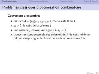 N. Brauner 190
Probl`emes classiques Techniques de mod´elisation Relaxation lin´eaire Branch  Bound
Probl`emes classiques d’optimisation combinatoire
Couverture d’ensembles
On souhaite choisir les intervenants dans un projet aﬁn d’avoir
toutes les comp´etences n´ecessaires en minimisant le coˆut
Alice Babar Casimir Donald Elmer
Coˆut (h ou =C) 10 4 5 6 7
Rech. Op. 1 1 1 0 0
Java 1 0 1 1 0
Bases de donn´ees 0 1 1 1 0
Th´eorie des graphes 1 0 0 0 1
UML 0 1 0 0 1
1 D´ecrivez une solution r´ealisable pour le projet
2 Proposez une mod´elisation avec un PLNE
 