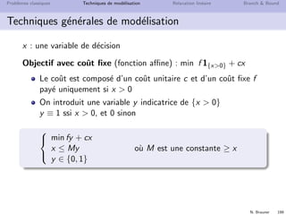 N. Brauner 198
Probl`emes classiques Techniques de mod´elisation Relaxation lin´eaire Branch  Bound
Techniques g´en´erales de mod´elisation
Contraintes de seuil : si x  0 alors x ≥ K (constante)



x ≤ My
x ≥ Ky
y ∈ {0, 1}
o`u M est une constante plus grande que x
Implication logique : x = 1 ⇒ y = 1
avec x et y deux variables bool´eennes {0, 1}
x ≤ y
OU logique : x ou y doit ˆetre `a Vrai
avec x et y deux variables bool´eennes {0, 1}
x + y ≥ 1
 