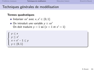 N. Brauner 200
Probl`emes classiques Techniques de mod´elisation Relaxation lin´eaire Branch  Bound
Techniques g´en´erales de mod´elisation
Contraintes disjonctives
deux taches de dur´ees di et dj doivent ˆetre usin´ees sur une
mˆeme ressource
ti + di ≤ tj si i est r´ealis´ee avant j
tj + dj ≤ ti si j est r´ealis´ee avant i



ti + di ≤ tj + M(1 − yij )
tj + dj ≤ ti + Myij
yij ∈ {0, 1}
 