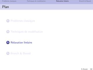 N. Brauner 201
Probl`emes classiques Techniques de mod´elisation Relaxation lin´eaire Branch  Bound
Techniques g´en´erales de mod´elisation
Termes quadratiques
lin´eariser xx avec x, x ∈ {0, 1}
On introduit une variable y ≡ xx
On doit traduire y = 1 ssi (x = 1 et x = 1)



y ≤ x
y ≤ x
x + x − 1 ≤ y
y ∈ {0, 1}
 