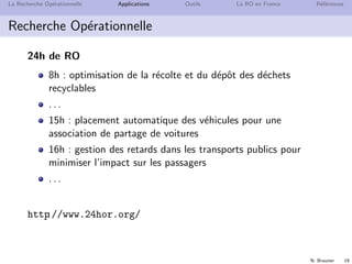 N. Brauner 19
La Recherche Op´erationnelle Applications Outils La RO en France R´ef´erences
Recherche Op´erationnelle
24h de RO
8h : optimisation de la r´ecolte et du d´epˆot des d´echets
recyclables
. . .
15h : placement automatique des v´ehicules pour une
association de partage de voitures
16h : gestion des retards dans les transports publics pour
minimiser l’impact sur les passagers
. . .
http://www.24hor.org/
 