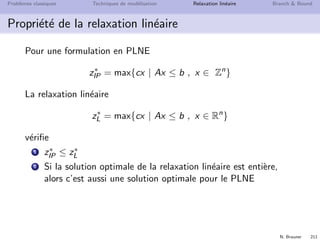 N. Brauner 210
Probl`emes classiques Techniques de mod´elisation Relaxation lin´eaire Branch  Bound
Exemple III
min z = x1
s.c. x1 − 17x2 = 3
x1 − 11x3 = 4
x1 − 6x4 = 5
x1, x2, x3, x4 ≥ 0 entiers
1 Trouvez l’optimum fractionnaire, son arrondi et l’optimum
entier
 
