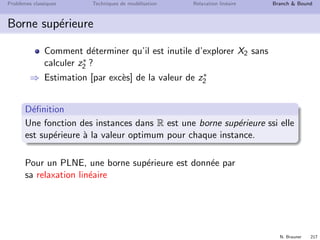 N. Brauner 216
Probl`emes classiques Techniques de mod´elisation Relaxation lin´eaire Branch  Bound
Principe du Branch  Bound
Si z∗
1  z∗
2
Alors il est inutile d’explorer le sous-ensemble X2
⇒ X2 ne contient pas de solution optimale.
X
X1 X2
z* z*1 2

 