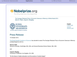 N. Brauner 21
La Recherche Op´erationnelle Applications Outils La RO en France R´ef´erences
The Sveriges Riksbank Prize in Economic Sciences in Memory of Alfred Nobel 2012
Alvin E. Roth, Lloyd S. Shapley
English
English (pdf)
Swedish
Swedish (pdf)
Press Release
15 October 2012
The Royal Swedish Academy of Sciences has decided to award The Sveriges Riksbank Prize in Economic Sciences in Memory
of Alfred Nobel for 2012 to
Alvin E. Roth
Harvard University, Cambridge, MA, USA, and Harvard Business School, Boston, MA, USA
and
Lloyd S. Shapley
University of California, Los Angeles, CA, USA
"for the theory of stable allocations and the practice of market design".
 