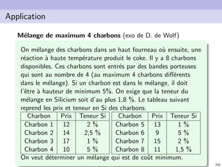 N. Brauner 227
Application
Approvisionnement des stations service
Une compagnie p´etroli`ere souhaite d´eterminer les emplacements
possibles pour ses d´epˆots (destin´es `a fournir ses stations
service). Les stations service sont au nombre de n et on a m
d´epˆots. On a un seul produit.
cij : coˆut unitaire de transport entre un d´epˆot i et la station
service j
fi : coˆut ﬁxe d’ouverture du d´epˆot i
si : capacit´e du d´epˆot i
dj : demande de la station service j (peut ˆetre satisfaite par
plusieurs d´epˆots)
Formulez un programme lin´eaire qui permet de minimiser les
coˆuts tout en respectant les contraintes.
 
