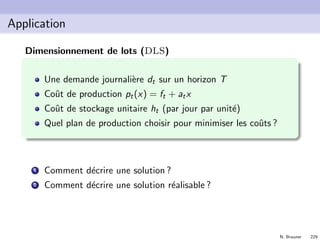 N. Brauner 228
Application
M´elange de maximum 4 charbons (exo de D. de Wolf)
On m´elange des charbons dans un haut fourneau o`u ensuite, une
r´eaction `a haute temp´erature produit le coke. Il y a 8 charbons
disponibles. Ces charbons sont entr´es par des bandes porteuses
qui sont au nombre de 4 (au maximum 4 charbons diﬀ´erents
dans le m´elange). Si un charbon est dans le m´elange, il doit
l’ˆetre `a hauteur de minimum 5%. On exige que la teneur du
m´elange en Silicium soit d’au plus 1,8 %. Le tableau suivant
reprend les prix et teneur en Si des charbons.
Charbon Prix Teneur Si
Charbon 1 12 2 %
Charbon 2 14 2,5 %
Charbon 3 17 1 %
Charbon 4 10 5 %
Charbon Prix Teneur Si
Charbon 5 13 1 %
Charbon 6 9 5 %
Charbon 7 15 2 %
Charbon 8 11 1,5 %
On veut d´eterminer un m´elange qui est de coˆut minimum.
 
