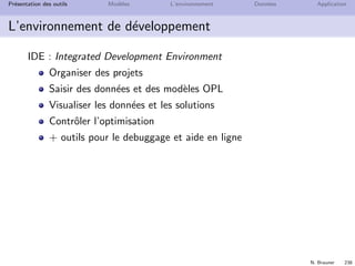 N. Brauner 237
Pr´esentation des outils Mod`eles L’environnement Donn´ees Application
Le langage de mod´elisation OPL
OPL = Optimization Programming Language
Langage pour les probl`emes d’optimisation
Supporte des mod`eles de programmation math´ematiques pour
contraintes ou objectifs lin´eaires ou quadratiques
variables enti`eres ou r´eelles
Typage avanc´e pour l’organisation des donn´ees
Se connecte `a SGBDR ou tableur
Script pour r´ecup´erer des donn´ees et r´esolutions it´eratives
 