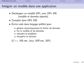 N. Brauner 238
Pr´esentation des outils Mod`eles L’environnement Donn´ees Application
L’environnement de d´eveloppement
IDE : Integrated Development Environment
Organiser des projets
Saisir des donn´ees et des mod`eles OPL
Visualiser les donn´ees et les solutions
Contrˆoler l’optimisation
+ outils pour le debuggage et aide en ligne
 