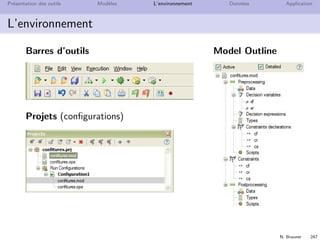 N. Brauner 246
Pr´esentation des outils Mod`eles L’environnement Donn´ees Application
L’environnement
Output
Issues
Console
Solutions
Conﬂicts and Relaxations
Engine Log
Engine Statistics
Proﬁler
 