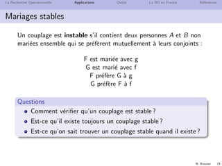 N. Brauner 23
La Recherche Op´erationnelle Applications Outils La RO en France R´ef´erences
Mariages stables
Un couplage est instable s’il contient deux personnes A et B non
mari´ees ensemble qui se pr´ef`erent mutuellement `a leurs conjoints :
F est mari´ee avec g
G est mari´e avec f
F pr´ef`ere G `a g
G pr´ef`ere F `a f
Questions
Comment v´eriﬁer qu’un couplage est stable ?
Est-ce qu’il existe toujours un couplage stable ?
Est-ce qu’on sait trouver un couplage stable quand il existe ?
 