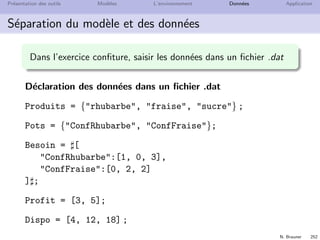 N. Brauner 251
Pr´esentation des outils Mod`eles L’environnement Donn´ees Application
S´eparation du mod`ele et des donn´ees
D´eclaration des contraintes
constraint cap[Produits] ;
D´eclaration des variables de d´ecision
dvar float+ x[Pots] ;
Objectif : maximiser le proﬁt
maximize sum(po in Pots) Profit[po]*x[po] ;
Contraintes : respecter les quantit´es disponibles
subject to{
forall (pr in Produits)
cap[pr]: sum(po in Pots)
Besoin[po][pr]*x[po] = Dispo[pr] ;
}
 
