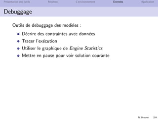 N. Brauner 253
Pr´esentation des outils Mod`eles L’environnement Donn´ees Application
S´eparation du mod`ele et des donn´ees
D´eclaration de donn´ees externes dans un mod`ele
{string} Produits = ... ;
{string} Pots = ...;
int Besoin[Pots][Produits] = ...;
int Profit[Pots] = ...;
int Dispo[Produits] = ...;
Ajouter le ﬁchier de donn´es au projet
Ajouter le ﬁchier de donn´ees `a la conﬁguration
 