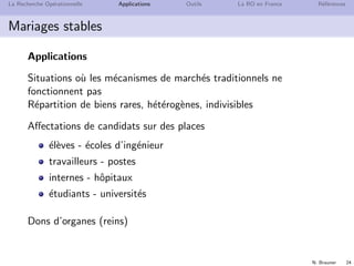 N. Brauner 24
La Recherche Op´erationnelle Applications Outils La RO en France R´ef´erences
Mariages stables
Applications
Situations o`u les m´ecanismes de march´es traditionnels ne
fonctionnent pas
R´epartition de biens rares, h´et´erog`enes, indivisibles
Aﬀectations de candidats sur des places
´el`eves - ´ecoles d’ing´enieur
travailleurs - postes
internes - hˆopitaux
´etudiants - universit´es
Dons d’organes (reins)
 