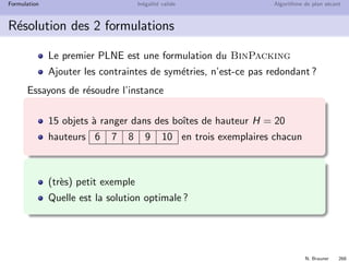 N. Brauner 267
Formulation In´egalit´e valide Algorithme de plan s´ecant
Remplissage de Boite (bin packing)
´Enorm´ement de sym´etries sont pr´esentes
Si l’optimum utilise 3 boˆıtes, autant prendre les 3 premi`eres !
Quelle contrainte ajouter ?
 
