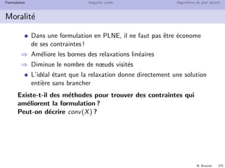 N. Brauner 274
Formulation In´egalit´e valide Algorithme de plan s´ecant
Formulation Id´eale
Propri´et´e
max{cx | x ∈ X} = max{cy | y ∈ conv(X)}
A gauche, un probl`eme combinatoire (discret)
A droite, un Programme Lin´eaire (continu)
Si l’on a une formulation qui d´ecrit conv(X)
⇒ la relaxation lin´eaire r´esout le probl`eme `a l’optimum pour tout
objectif lin´eaire
 
