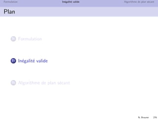 N. Brauner 275
Formulation In´egalit´e valide Algorithme de plan s´ecant
Moralit´e
Dans une formulation en PLNE, il ne faut pas ˆetre ´econome
de ses contraintes !
⇒ Am´eliore les bornes des relaxations lin´eaires
⇒ Diminue le nombre de nœuds visit´es
L’id´eal ´etant que la relaxation donne directement une solution
enti`ere sans brancher
Existe-t-il des m´ethodes pour trouver des contraintes qui
am´eliorent la formulation ?
Peut-on d´ecrire conv(X) ?
 