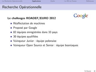 N. Brauner 26
La Recherche Op´erationnelle Applications Outils La RO en France R´ef´erences
Recherche Op´erationnelle
Le challenges ROADEF/EURO 2012
R´eaﬀectation de machines
Propos´e par Google
82 ´equipes enregistr´ees dans 33 pays
30 ´equipes qualiﬁ´ees
Vainqueur Junior : ´equipe polonaise
Vainqueur Open Source et Senior : ´equipe bosniaques
 
