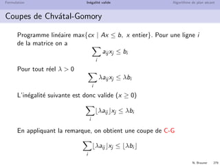 N. Brauner 278
Formulation In´egalit´e valide Algorithme de plan s´ecant
Une remarque
Si on a une in´egalit´e valide
y ≤ b
y une variable enti`ere, b un r´eel. Alors
y ≤ b
est aussi une in´egalit´e valide
Cette remarque permet de g´en´erer bien des coupes !
 