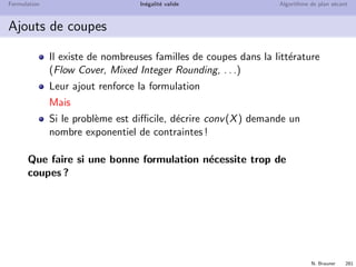 N. Brauner 280
Formulation In´egalit´e valide Algorithme de plan s´ecant
Exemple
Probl`eme `a 2 variables x et
y enti`eres
Formulation
3x + 4y ≤ 5
Objectif max 9x + 10y
P
5/4
5/3
X
Quel est l’optimum de la relaxation lin´eaire ?
Quel est l’optimum entier ?
Quelles coupes de Chv´atal-Gomory trouve-t-on ?
 