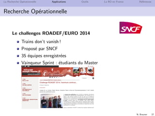 N. Brauner 27
La Recherche Op´erationnelle Applications Outils La RO en France R´ef´erences
Recherche Op´erationnelle
Le challenges ROADEF/EURO 2014
Trains don’t vanish !
Propos´e par SNCF
35 ´equipes enregistr´ees
Vainqueur Sprint : ´etudiants du Master
 