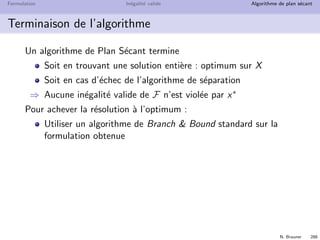 N. Brauner 287
Formulation In´egalit´e valide Algorithme de plan s´ecant
Algorithme de Plan S´ecant
Si x* est entier
Optimum sur X
FIN
Alors
Sinon
Resoudre la formulation P
optimum x*
PROGRAMMATION LINEAIRE
ALGORITHME DE SEPARATION
Trouver une inegalite
Ajouter v a P
valide v violee par x*
 