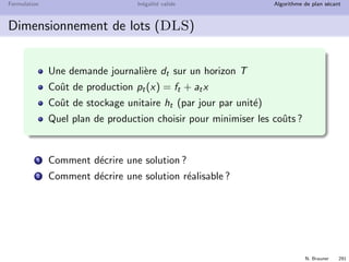 N. Brauner 290
Formulation In´egalit´e valide Algorithme de plan s´ecant
Branch  Cut
Les algorithmes de plan s´ecant peuvent ´echouer
`a s´eparer une solution fractionnaire
ou, trop d’in´egalit´es sont n´ecessaires
Un algorithme de Branch  Bound doit alors ˆetre utilis´e.
Branch  Cut
Un Branch  Cut consiste `a appliquer un algorithme de plan
s´ecant sur chaque nœud avant de brancher
But : am´eliorer la formulation de chaque nœud
⇒ Nombre de nœuds explor´es  Branch  Bound
⇒ Calcul de chaque nœud  Branch  Bound
 
