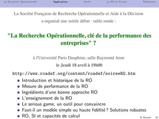 N. Brauner 28
La Recherche Op´erationnelle Applications Outils La RO en France R´ef´erences
http://www.roadef.org/content/roadef/soireeRO.htm
Introduction et historique de la RO
Mesure de performance de la RO
Ingr´edients d’une bonne approche RO
L’enseignement de la RO
Le serious game, un outil pour convaincre
Faut-il un mod`ele simple ou haute ﬁd´elit´e ? Solutions robustes
RO, SI et capacit´es de calcul
 