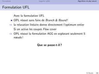 N. Brauner 298
Formulation In´egalit´e valide Algorithme de plan s´ecant
Comparaison des 2 formulations
Formulation AGG
O(T) variables binaires et continues
O(T) contraintes
Formulation UFL
O(T) variables binaires
O(T2) variables continues
O(T2) contraintes
La seconde formulation est beaucoup plus grosse
Est-ce le bon crit`ere de comparaison pour un PLNE ?
 