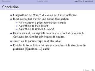 N. Brauner 299
Formulation In´egalit´e valide Algorithme de plan s´ecant
Formulation UFL
Avec la formulation UFL
OPL r´esout sans faire de Branch  Bound !
⇒ la relaxation lin´eaire donne directement l’optimum entier
Si on active les coupes Flow cover
⇒ OPL r´esout la formulation AGG en explorant seulement 5
nœuds !
Que se passe-t-il ?
 