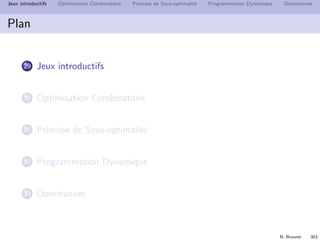 N. Brauner 302
Jeux introductifs Optimisation Combinatoire Principe de Sous-optimalit´e Programmation Dynamique Dominances
Plan
29 Jeux introductifs
30 Optimisation Combinatoire
31 Principe de Sous-optimalit´e
32 Programmation Dynamique
33 Dominances
 