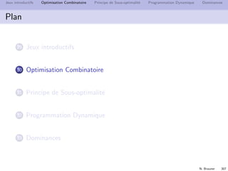 N. Brauner 306
Jeux introductifs Optimisation Combinatoire Principe de Sous-optimalit´e Programmation Dynamique Dominances
Jeux introductifs
Partager un sac de pi`eces
Partager les pi`eces suivantes en deux ensembles ´egaux
{5 9 3 8 2 5}
0 1 2 3 4 5 6 7 8 9 10 11 12 13 14 15 16
1 V V
2 V V V V
3 V V V V V V V
4 V V V V V V V V V
Construire le tableau :
m(i, j) = V si je peux avoir j avec les i premi`eres pi`eces
m(i, 0) = V pour i = 0 `a nb de pi`eces
m(i, j) = m(i − 1, j) ou m(i − 1, j − pi`ece(i))
i = 1 `a nb de pi`eces j = pi`ece(i) `a 16.
 